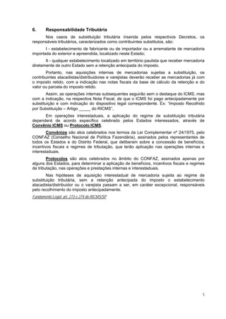 6.      Responsabilidade Tributária
      Nos casos de substituição tributária inserida pelos respectivos Decretos, os
responsáveis tributários, caracterizados como contribuintes substitutos, são:
       I - estabelecimento de fabricante ou de importador ou a arrematante de mercadoria
importada do exterior e apreendida, localizado neste Estado;
       II - qualquer estabelecimento localizado em território paulista que receber mercadoria
diretamente de outro Estado sem a retenção antecipada do imposto.
       Portanto, nas aquisições internas de mercadorias sujeitas a substituição, os
contribuintes atacadistas/distribuidores e varejistas deverão receber as mercadorias já com
o imposto retido, com a indicação nas notas fiscais da base de cálculo da retenção e do
valor ou parcela do imposto retido.
        Assim, as operações internas subsequentes seguirão sem o destaque do ICMS, mas
com a indicação, na respectiva Nota Fiscal, de que o ICMS foi pago antecipadamente por
substituição e com indicação do dispositivo legal correspondente. Ex: “Imposto Recolhido
por Substituição – Artigo _____ do RICMS”.
      Em operações interestaduais, a aplicação do regime de substituição tributária
dependerá de acordo específico celebrado pelos Estados interessados, através de
Convênio ICMS ou Protocolo ICMS.
        Convênios são atos celebrados nos termos da Lei Complementar nº 24/1975, pelo
CONFAZ (Conselho Nacional de Política Fazendária), assinados pelos representantes de
todos os Estados e do Distrito Federal, que deliberam sobre a concessão de benefícios,
incentivos fiscais e regimes de tributação, que terão aplicação nas operações internas e
interestaduais.
        Protocolos são atos celebrados no âmbito do CONFAZ, assinados apenas por
alguns dos Estados, para determinar a aplicação de benefícios, incentivos fiscais e regimes
de tributação, nas operações e prestações internas e interestaduais.
        Nas hipóteses de aquisição interestadual de mercadoria sujeita ao regime de
substituição tributária, sem a retenção antecipada do imposto o estabelecimento
atacadista/distribuidor ou o varejista passam a ser, em caráter excepcional, responsáveis
pelo recolhimento do imposto antecipadamente.
Fundamento Legal: art. 273 e 274 do RICMS/SP




                                                                                            5
 