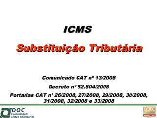 ICMSICMS
Substituição TributáriaSubstituição Tributária
Comunicado CAT nº 13/2008Comunicado CAT nº 13/2008
Decreto nº 52.804/2008Decreto nº 52.804/2008
Portarias CAT nº 26/2008, 27/2008, 29/2008, 30/2008,Portarias CAT nº 26/2008, 27/2008, 29/2008, 30/2008,
31/2008, 32/2008 e 33/200831/2008, 32/2008 e 33/2008
 