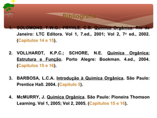 Bibliografia
1. SOLOMONS, T.W.G.; FRYHLE, C.B. Química Orgânica. Rio de
   Janeiro: LTC Editora. Vol 1, 7.ed., 2001; Vol 2, 7a ed., 2002.
   (Capítulos 14 e 15).

2. VOLLHARDT, K.P.C.; SCHORE, N.E. Química Orgânica:
   Estrutura e Função. Porto Alegre: Bookman. 4.ed., 2004.
   (Capítulos 15 e 16).

3. BARBOSA, L.C.A. Introdução à Química Orgânica. São Paulo:
   Prentice Hall. 2004. (Capítulo 5).

4. McMURRY, J. Química Orgânica. São Paulo: Pioneira Thomson
   Learning. Vol 1, 2005; Vol 2, 2005. (Capítulos 15 e 16).
 