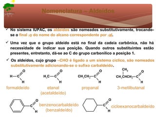 Nomenclatura – Aldeídos

 No sistema IUPAC, os aldeídos são nomeados substitutivamente, trocando-
  se o final -o do nome do alcano correspondente por -al.
 Uma vez que o grupo aldeído está no final da cadeia carbônica, não há
  necessidade de indicar sua posição. Quando outros substituintes estão
  presentes, entretanto, dá-se ao C do grupo carbonílico a posição 1.
 Os aldeídos, cujo grupo –CHO é ligado a um sistema cíclico, são nomeados
  substitutivamente adicionando-se o sufixo carbaldeído.
          O                      O                    O                CH3
                                                                                 O
  H   C                H3C   C         CH3CH2 C                     CH3CHCH2 C
          H                      H                    H                          H
formaldeído              etanal            propanal                 3-metilbutanal
                      (acetaldeído)
                  O                                           O
              C       benzenocarbaldeído                  C       cicloexanocarbaldeído
                  H      (benzaldeído)                        H
 