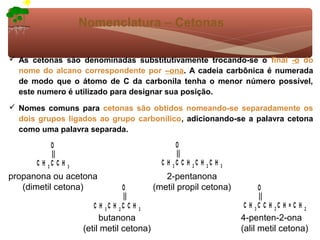 Nomenclatura – Cetonas

 As cetonas são denominadas substitutivamente trocando-se o final -o do
  nome do alcano correspondente por –ona. A cadeia carbônica é numerada
  de modo que o átomo de C da carbonila tenha o menor número possível,
  este numero é utilizado para designar sua posição.
 Nomes comuns para cetonas são obtidos nomeando-se separadamente os
  dois grupos ligados ao grupo carbonílico, adicionando-se a palavra cetona
  como uma palavra separada.

           O                                          O

      C H 3C C H   3
                                                 C H 3C C H 2C H 2C H   3

propanona ou acetona                              2-pentanona
   (dimetil cetona)                O           (metil propil cetona)             O

                         C H 3C H 2C C H   3
                                                                            C H 3C C H 2C H = C H   2
                            butanona                                        4-penten-2-ona
                       (etil metil cetona)                                  (alil metil cetona)
 