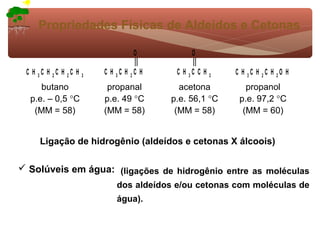 Propriedades Físicas de Aldeídos e Cetonas

                                   O            O

 C H 3C H 2C H 2C H   3
                          C H 3C H 2C H    C H 3C C H   3   C H 3C H 2C H 2O H
     butano                propanal         acetona            propanol
  p.e. – 0,5 °C           p.e. 49 °C      p.e. 56,1 °C       p.e. 97,2 °C
   (MM = 58)              (MM = 58)        (MM = 58)          (MM = 60)


     Ligação de hidrogênio (aldeídos e cetonas X álcoois)

 Solúveis em água: (ligações de hidrogênio entre as moléculas
                              dos aldeídos e/ou cetonas com moléculas de
                              água).
 
