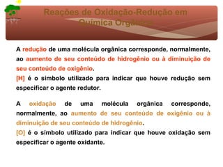 Reações de Oxidação-Redução em
                Química Orgânica

A redução de uma molécula orgânica corresponde, normalmente,
ao aumento de seu conteúdo de hidrogênio ou à diminuição de
seu conteúdo de oxigênio.
[H] é o símbolo utilizado para indicar que houve redução sem
especificar o agente redutor.

A   oxidação    de   uma        molécula   orgânica   corresponde,
normalmente, ao aumento de seu conteúdo de oxigênio ou à
diminuição de seu conteúdo de hidrogênio.
[O] é o símbolo utilizado para indicar que houve oxidação sem
especificar o agente oxidante.
 