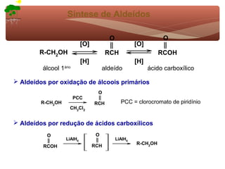 Síntese de Aldeídos

                                         O                       O
                            [O]                       [O]
        R-CH2OH                         RCH                     RCOH
                            [H]                       [H]
         álcool 1ário                  aldeído              ácido carboxílico

 Aldeídos por oxidação de álcoois primários
                                   O
                        PCC
        R-CH2OH                   RCH          PCC = clorocromato de piridínio
                    CH2Cl2


 Aldeídos por redução de ácidos carboxílicos
          O                        O
                   LiAlH4                    LiAlH4
                                                      R-CH2OH
         RCOH                     RCH
 