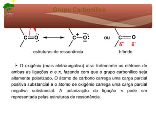 Grupo Carbonílico



                               +  -
      C    O                  C O             ou     C      O
                                                     δ+     δ−
          estruturas de ressonância                  híbrido


   O oxigênio (mais eletronegativo) atrai fortemente os elétrons de
ambas as ligações σ e π, fazendo com que o grupo carbonílico seja
altamente polarizado. O átomo de carbono carrega uma carga parcial
positiva substancial e o átomo de oxigênio carrega uma carga parcial
negativa substancial. A polarização da ligação π pode ser
representada pelas estruturas de ressonância.
 