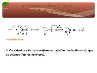Adição Nucleofílica à Ligação
                    Dupla Carbono-Oxigênio



             R               Nu                        Nu
  −                                            H− Nu                        −
 Nu      +                                 -
                  C   O               C   O                     C   OH   + Nu
                             R                         R
             R'   δ + δ−         R'                        R'

nucleófilo forte



 Os aldeídos são mais reativos em adições nucleofílicas do que
as cetonas (fatores estéricos).
 