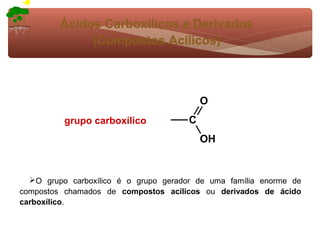 Ácidos Carboxílicos e Derivados
              (Compostos Acílicos)



                                           O
          grupo carboxílico            C
                                           OH


  O grupo carboxílico é o grupo gerador de uma família enorme de
compostos chamados de compostos acílicos ou derivados de ácido
carboxílico.
 