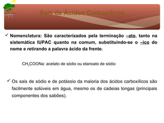 Sais de Ácidos Carboxílicos


 Nomenclatura: São caracterizados pela terminação –ato, tanto na
  sistemática IUPAC quanto na comum, substituindo-se o –ico do
  nome e retirando a palavra ácido da frente.


       CH3COONa: acetato de sódio ou etanoato de sódio



 Os sais de sódio e de potássio da maioria dos ácidos carboxílicos são
  facilmente solúveis em água, mesmo os de cadeias longas (principais
  componentes dos sabões).
 