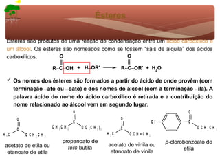 Ésteres

Ésteres são produtos de uma reação de condensação entre um ácido carboxílico e
um álcool. Os ésteres são nomeados como se fossem “sais de alquila” dos ácidos
carboxílicos.       O                       O

                      R−C−OH + H−OR'         R−C−OR' + H2O

 Os nomes dos ésteres são formados a partir do ácido de onde provêm (com
  terminação –ato ou –oato) e dos nomes do álcool (com a terminação –ila). A
  palavra ácido do nome do ácido carboxílico é retirada e a contribuição do
  nome relacionado ao álcool vem em segundo lugar.




                        propanoato de                          p-clorobenzoato de
acetato de etila ou                     acetato de vinila ou
                          terc-butila                                  etila
 etanoato de etila                       etanoato de vinila
 