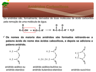 Anidridos Carboxílicos

Os anidridos são, formalmente, derivados de duas moléculas de ácido carboxílico
pela remoção de uma molécula de água.
                 O            O               O     O

              R−C−OH    + H−O−C−R'          R−C−O−C−R' + H2O


 Os nomes da maioria dos anidridos são formados retirando-se a
  palavra ácido do nome dos ácidos caboxílicos, e depois se adiciona a
  palavra anidrido.




 anidrido acético ou     anidrido acético-butírico ou
  anidrido etanóico      anidrido butanóico-etanóico       anidrido succínico
 