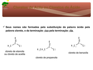 Cloretos de Acila ou Cloretos de Ácido




 Seus nomes são formados pela substituição da palavra ácido pela
  palavra cloreto, e da terminação –ico pela terminação –ila.


           O                                                  O
                                      O
           C                                                  C
    H 3C        Cl                    C            H 5C   6       Cl
                          H 3C H 2C       Cl
  cloreto de etanoila
                                                 cloreto de benzoíla
 ou cloreto de acetila
                         cloreto de propanoila
 
