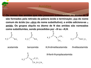 Amidas

 Os nomes das amidas que não possuem substituintes no átomo de N
  são formados pela retirada da palavra ácido e terminação –ico do nome
  comum do ácido (ou –óico do nome substitutivo), e então adiciona-se –
  amida. Os grupos alquila no átomo de N das amidas são nomeados
  como substituintes, sendo precedidos por –N ou –N,N.
                                                                        O
         O                              O                                                           O
                                                                        C        CH
         C                              C                        H 3C       N            3          C
  H 3C       NH   2
                             H 5C   6         NH   2
                                                                                             H 3C       N H C 2H   5
                                                                                CH   3



     acetamida                 benzamida                        N,N-dimetilacetamida          N-etilacetamida

                               O
                                                                N-fenil-N-propilacetamida
                               C              C 6H
                      H 3C                             5
                                        N
                                            C H 2C H 2C H   3
 