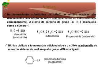 Nitrilas
 Na nomenclatura substitutiva da IUPAC, as nitrilas acíclicas são
  denominadas pela adição do sufixo –nitrila ao nome do hidrocarboneto
  correspondente. O átomo de carbono do grupo –C N é assinalado
  como o número 1.
    H 3C   C     N       H 3C H 2C H 2C   C     N      H 2C = H C    C     N
       etanonitrila
                                butanonitrila        Propenonitrila (acrilonitrila)
      (acetonitrila)


 Nitrilas cíclicas são nomeadas adicionando-se o sufixo –carbonitrila ao
  nome do sistema de anel ao qual o grupo –CN está ligado.



                         CN    benzenocarbonitrila
                                  (benzonitrila)
 