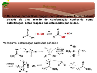 Ésteres

 Os ácidos carboxílicos reagem com álcoois para formar ésteres
  através de uma reação de condensação conhecida como
  esterificação. Estas reações são catalisadas por ácidos.

                              O                                        O
                                                         HA
                                          + R'−OH                      C      + HOH
                              C
                      R           OH                             R          OR'

Mecanismo: esterificação catalisada por ácido
                                                                                          H
                                                                                              O
                                                    H        +
              O                                          O            + CH3−OH                         +
                       + H        O
                                      +
                                          H                                          H 5C 6   C    O       CH3
              C                                          C            - CH3−OH
                                  H                                                           O    H
     H 5C 6       OH                            H 5C 6           OH                      H

                  H                                 H        +
                      O                                  O                  O                              O
  2 etapas                                                                               - H3O+
              H5C6            O   CH3                                   H        H
                      C                                  C                                                 C
                                                                                         + H3O+
                          +                    H 5C 6            OCH3                             H5C6         OCH3
                      O
                  H           H
 