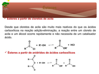 Ésteres

 Ésteres a partir de cloretos de acila


Desde que cloretos de acila são muito mais reativos do que os ácidos
carboxílicos na reação adição-eliminação, a reação entre um cloreto de
acila e um álcool ocorre rapidamente e não necessita de um catalisador
ácido.
                    O                              O
                                + R'− OH           C             + HCl
                    C
                R       Cl                     R         OR'
 Ésteres a partir de anidridos de ácidos carboxílicos
                            O
                    R   C                      O                 O
                            O + R'− OH         C         +       C
                    R   C                  R       OR'       R       OH

                            O
 