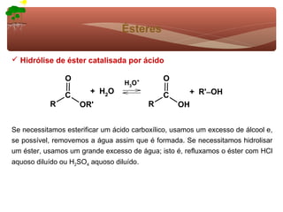 Ésteres

 Hidrólise de éster catalisada por ácido

                O                             O
                                  H3O+
                        + H2O                         + R'−OH
                C                             C
           R        OR'                   R       OH


Se necessitamos esterificar um ácido carboxílico, usamos um excesso de álcool e,
se possível, removemos a água assim que é formada. Se necessitamos hidrolisar
um éster, usamos um grande excesso de água; isto é, refluxamos o éster com HCl
aquoso diluído ou H2SO4 aquoso diluído.
 
