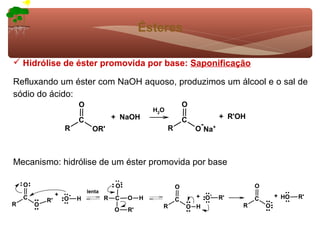 Ésteres

 Hidrólise de éster promovida por base: Saponificação

Refluxando um éster com NaOH aquoso, produzimos um álcool e o sal de
sódio do ácido:
                          O                                              O
                                                           H2O
                          C               + NaOH                         C           + R'OH
                                                                              -
                     R          OR'                              R           O Na+



Mecanismo: hidrólise de um éster promovida por base

    O                                         -
                                          O                          O                        O
                              lenta
                 +    -                                                    + O-                           + HO   R'
    C       R'       O    H           R   C       O    H             C               R'       C
R       O                                                                                             -
                                                             R           O H              R       O
                                          O       R'
 