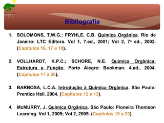 Bibliografia

1. SOLOMONS, T.W.G.; FRYHLE, C.B. Química Orgânica. Rio de
   Janeiro: LTC Editora. Vol 1, 7.ed., 2001; Vol 2, 7a ed., 2002.
   (Capítulos 16, 17 e 18).

2. VOLLHARDT, K.P.C.; SCHORE, N.E. Química Orgânica:
   Estrutura e Função. Porto Alegre: Bookman. 4.ed., 2004.
   (Capítulos 17 a 20).

3. BARBOSA, L.C.A. Introdução à Química Orgânica. São Paulo:
   Prentice Hall. 2004. (Capítulos 12 e 13).

4. McMURRY, J. Química Orgânica. São Paulo: Pioneira Thomson
   Learning. Vol 1, 2005; Vol 2, 2005. (Capítulos 19 a 23).
 