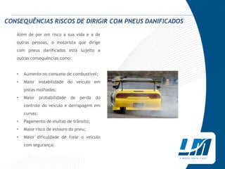 CONSEQUÊNCIAS RISCOS DE DIRIGIR COM PNEUS DANIFICADOS

   Além de por em risco a sua vida e a de
   outras pessoas, o motorista que dirige
   com pneus danificados está sujeito a
   outras consequências como:


   •   Aumento no consumo de combustível;
   •   Maior instabilidade do veículo em
       pistas molhadas;
   •   Maior     probabilidade   de   perda   do
       controle do veículo e derrapagem em
       curvas;
   •   Pagamento de multas de trânsito;
   •   Maior risco de estouro do pneu;
   •   Maior dificuldade de frear o veículo
       com segurança;
 
