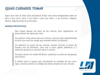 QUAIS CUIDADOS TOMAR
Agora que você já sabe quão prejudicial dirigir com pneus desgastados pode ser
para o seu carro, para o seu bolso e para sua vida e a do próximo, seguem,
abaixo, algumas dicas de prevenção:

MEDIDAS PREVENTIVAS:

          Não troque apenas um pneu do seu veículo, pois, legalmente, os
          pneus devem ser iguais por eixo;

          Ao comprar novos pneus para seu veículo, procure lojas especializadas
          ou leve com você um amigo que entenda melhor do assunto;

          Ao substituir os pneus do seu veículo, sempre priorize os pneus da
          traseira aos da dianteira. Com isso o carro ganha aderência e o
          motorista aumenta o controle sobre o veículo;

          Os pneus duram em média 40.00 km, substitua-os antes de ultrapassar
          essa marca;

          O melhor pneu é aquele que corresponde às medidas do seu carro,
          logo, é preciso atentar ao código dos pneus originais do seu veículo;
 
