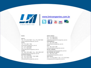 www.lmtransportes.com.br




BAHIA                                         MINAS GERAIS
                                              Tel.: (31) 3468-9518
Matriz:                                       Fax.: (31) 3468-9518
Tel.: (71) 2102-9600 / Fax: (71) 2102-9640    lmbelohorizonte@lmtransportes.com.br
comercial@lmtransportes.com.br                PERNAMBUCO
Filiais:                                      Tel.: (81) 3476-2882
Tel.: (71) 3461-1306                          lmrecife@lmtransportes.com.br
lmcatu@lmtransportes.com.br                   PIAUÍ
Tel.: (71) 3390-9600                          Tel.: (86) 3229-1289
Fax: (71) 3390-9694                           lmteresina@lmtransportes.com.br
lmsalvador@lmtransportes.com.br               RIO DE JANEIRO
CEARÁ                                         lmriodejaneiro@lmtransportes.com.br
Tel.: (85) 3295-4888 / Fax.: (85) 3289-3297   RIO GRANDE DO NORTE
lmfortaleza@lmtransportes.com.br              Tel.: (84) 3523-2562
DISTRITO FEDERAL                              lmnatal@lmtransportes.com.br
Tel.: (61) 3233-5180 / 3361-0408              SÃO PAULO
Fax.: (61) 3233-5180                          Tel.: (11) 4122-8410 / Fax.: (11) 4122-8416
lmbrasilia@lmtransportes.com.br               lmsaopaulo@lmtransportes.com.br
 