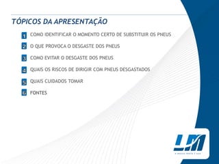 TÓPICOS DA APRESENTAÇÃO
  1   COMO IDENTIFICAR O MOMENTO CERTO DE SUBSTITUIR OS PNEUS
  1
  2
      O QUE PROVOCA O DESGASTE DOS PNEUS
  3
  4   COMO EVITAR O DESGASTE DOS PNEUS
  4
  5
      QUAIS OS RISCOS DE DIRIGIR COM PNEUS DESGASTADOS

      QUAIS CUIDADOS TOMAR

      FONTES
 