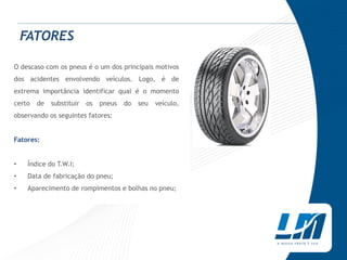FATORES

O descaso com os pneus é o um dos principais motivos
dos acidentes envolvendo veículos. Logo, é de
extrema importância identificar qual é o momento
certo   de   substituir   os   pneus   do   seu   veículo,
observando os seguintes fatores:


Fatores:


•    Índice do T.W.I;
•    Data de fabricação do pneu;
•    Aparecimento de rompimentos e bolhas no pneu;
 