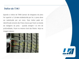 Índice do T.W.I

Quando o índice do T.W.I (sensor de desgaste) do pneu
for superior a 1.6 mm estabelecido por lei, o pneu deve
ser substituído por um novo. Esse índice pode ser
identificado através dos frisos (riscos que ficam na banda
de rodagem) do pneu - quando atingem 1.6 mm de
profundidade, ficam no mesmo nível dos filetes. Veja na
imagem abaixo:
 