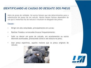 IDENTIFICANDO AS CAUSAS DO DESGATE DOS PNEUS


| Além do prazo de validade, há outros fatores que são determinantes para a
  substituição de pneus de um veículo. Muitos desses fatores dependem do
  uso que o motorista faz do veículo e resultam no desgaste dos pneus:

  Causas:

  •   Dirigir em alta velocidade, principalmente em curvas;

  •   Realizar freadas e arrancadas bruscas frequentemente;

  •   Subir ou descer em guias de calçada, em acostamentos ou outros
      desníveis acentuados, provocando cortes e até estouro no pneu;

  •   Usar pneus esportivos, aqueles maiores que os pneus originais do
      veículo;
 