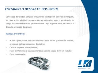 EVITANDO O DESGASTE DOS PNEUS

Como você deve saber, comprar pneus novos não faz bem ao bolso de ninguém,
por isso, evite substituir os pneus do seu automóvel após o vencimento do
tempo máximo estabelecido pelo fabricante. Veja algumas dicas para evitar o
desgaste acelerado dos pneus:


Medidas preventivas:


•   Mudar a posição dos pneus no máximo a cada 10 mil quilômetros rodados,
    revezando os traseiros com os dianteiros;
•   Calibrar os pneus semanalmente;
•   Fazer alinhamento e balanceamento do veículo a cada 5 mil km rodados;
•   Fazer manutenção no veículo regularmente;
 