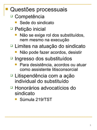 Questões processuais Competência Sede do sindicato Petição inicial Não se exige rol dos substituídos, nem mesmo na execução Limites na atuação do sindicato Não pode fazer acordos, desistir Ingresso dos substituídos Para desistência, acordos ou atuar como assistente litisconsorcial Litispendência com a ação individual do substituído Honorários advocatícios do sindicato Súmula 219/TST 