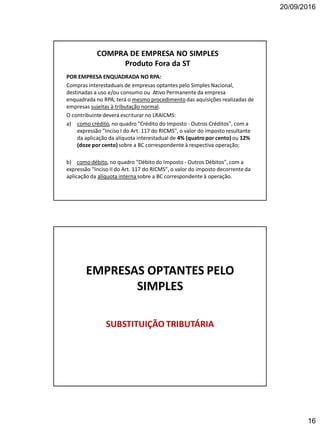 20/09/2016
16
COMPRA DE EMPRESA NO SIMPLES
Produto Fora da ST
POR EMPRESA ENQUADRADA NO RPA:
Compras interestaduais de empresas optantes pelo Simples Nacional,
destinadas a uso e/ou consumo ou Ativo Permanente da empresa
enquadrada no RPA, terá o mesmo procedimentodas aquisições realizadas de
empresas sujeitas à tributação normal.
O contribuinte deverá escriturar no LRAICMS:
a) como crédito, no quadro "Crédito do Imposto - Outros Créditos", com a
expressão "Inciso I do Art. 117 do RICMS", o valor do imposto resultante
da aplicação da alíquota interestadual de 4% (quatro por cento) ou 12%
(doze por cento)sobre a BC correspondente à respectiva operação;
b) como débito, no quadro "Débito do Imposto - Outros Débitos", com a
expressão "Inciso II do Art. 117 do RICMS", o valor do imposto decorrente da
aplicação da alíquota interna sobre a BC correspondente à operação.
EMPRESAS OPTANTES PELO
SIMPLES
SUBSTITUIÇÃO TRIBUTÁRIA
 