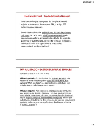 20/09/2016
17
Escrituração Fiscal - Sendo do Simples Nacional
Considerando que a empresa do Simples não está
sujeita aos mesmos livros que a RPA,o artigo 268
determina apenas que :
Deverá ser elaborado, até o último dia útil da primeira
quinzena de cada mês, relatório demonstrativo de
apuração do valor a ser recolhido a título de sujeição
passiva por substituição, contendo todas as indicações
individualizadas das operações e prestações,
necessárias à verificação fiscal.
IVA AJUSTADO – DISPENSA PARA O SIMPLES
CONVÊNIOICMS 35, DE 1º DE ABRIL DE 2011
Cláusula primeira O contribuinte do Simples Nacional, que
recolhe o ICMS na condição de substituto tributário, não
aplicará “MVA ajustada” nas operações interestaduais com
relação as mercadorias que mencionam.
Cláusula segunda Nas operações interestaduais promovidas
por empresa do Simples Nacional , em que o adquirente da
mercadoria, optante ou não pelo regime do Simples Nacional,
seja o responsável pelo recolhimento do imposto devido por
substituição tributária, na determinação da base de cálculo será
adotado o disposto no parágrafo único da cláusula primeira
(“MVA ST original”).
 