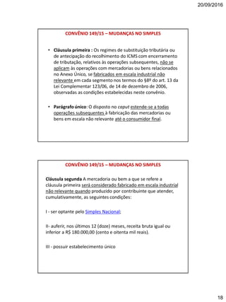 20/09/2016
18
CONVÊNIO 149/15 – MUDANÇAS NO SIMPLES
• Cláusula primeira : Os regimes de substituição tributária ou
de antecipação do recolhimento do ICMS com encerramento
de tributação, relativos às operações subsequentes, não se
aplicam às operações com mercadorias ou bens relacionados
no Anexo Único, se fabricados em escala industrial não
relevante em cada segmento nos termos do §8º do art. 13 da
Lei Complementar 123/06, de 14 de dezembro de 2006,
observadas as condições estabelecidas neste convênio.
• Parágrafo único: O disposto no caput estende-se a todas
operações subsequentes à fabricação das mercadorias ou
bens em escala não relevante até o consumidor final.
Cláusula segunda A mercadoria ou bem a que se refere a
cláusula primeira será considerado fabricado em escala industrial
não relevante quando produzido por contribuinte que atender,
cumulativamente, as seguintes condições:
I - ser optante pelo Simples Nacional;
II- auferir, nos últimos 12 (doze) meses, receita bruta igual ou
inferior a R$ 180.000,00 (cento e oitenta mil reais).
III - possuir estabelecimento único
CONVÊNIO 149/15 – MUDANÇAS NO SIMPLES
 