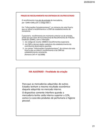 20/09/2016
21
PRAZO DE RECOLHIMENTO NA ENTRADA DE OUTRO ESTADO
O recolhimento é no ato da entrada da mercadoria,
por GARE-ICMS,com o código 063-2 .
Em “Informações Complementares”: os números da nota fiscal a
que se refere o recolhimento e o CNPJ do estabelecimento do
remetente.
É possível o recolhimento em momento anterior ao da entrada,
ainda que por meio de Guia Nacional de Recolhimento de Tributos
Estaduais (GNRE), com a indicação:
1 - do código de receita 10008-0 (recolhimentos especiais);
2 - do CNPJ e demais dados cadastrais do estabelecimento do
contribuinte destinatário paulista;
3 - no campo “Informações Complementares”, do número da nota
fiscal a que se refere o recolhimento e do CNPJ do
estabelecimento remetente.
(Portaria CAT nº 16/2008)
IVA AJUSTADO - Finalidade da criação
Para que as mercadorias adquiridas de outros
Estados tenham o mesmo resultado econômico
daquela adquirida no mercado interno.
O dispositivo somente interfere quando a
mercadoria tenha saída interna superior a 12%,
como é o caso dos produtos de perfumaria e higiene
pessoal.
 