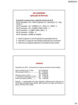 20/09/2016
22
IVA AJUSTADO
aplicação da fórmula:
b) quando o produto tiver a alíquota interna de 18 %
IVA-ST Ajustado = [(1 + IVA-ST original) x (1 - ALQ inter) / (1 - ALQ
intra)] -1
IVA-ST ajustado = [(1 + 38,90%) x (1 – 12%) / (1 – 18%)] – 1
IVA-ST ajustado = [(1 + 0,3890) x 0,88 / 0,82] – 1
IVA-ST ajustado = [ 1,3890 x 0,88 / 0,82 ] – 1
IVA-ST ajustado = 1,4906 – 1
IVA-ST ajustado = 0,4906 ou 49,06%
1 - IVA-ST original é o IVA-ST aplicável na operação interna
2 - ALQ inter é a alíquota interestadual aplicada pelo remetente
3 - ALQ intra é a alíquota aplicável à mercadoria neste Estado
EXEMPLO
Aquisição, por RPA , de produtos de higiene pessoal de outro Estado
Valor da Nota Fiscal + frete R$ 10.000,00
IVA ajustado 49,06 %.................. R$ 4.906,00
R$ 14.906,00
Alíquota interna (18%) ............. R$ 2.683,08
( -) ICMS do remetente (12%)..... R$ 1.200,00
ICMS antecipado (GARE) ........ R$ 1.483,08
Atenção : a equalização da carga tributária (diferencial.de alíquota) do
SN já está embutida neste cálculo, NÃO devendo ser paga novamente, à
parte. (Portaria CAT 75/08)
 