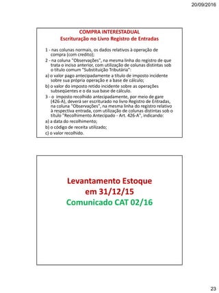 20/09/2016
23
COMPRA INTERESTADUAL
Escrituração no Livro Registro de Entradas
1 - nas colunas normais, os dados relativos à operação de
compra (com credito);
2 - na coluna "Observações", na mesma linha do registro de que
trata o inciso anterior, com utilização de colunas distintas sob
o título comum "Substituição Tributária":
a) o valor pago antecipadamente a título de imposto incidente
sobre sua própria operação e a base de cálculo;
b) o valor do imposto retido incidente sobre as operações
subseqüentes e o da sua base de cálculo.
3 - o imposto recolhido antecipadamente, por meio de gare
(426-A), deverá ser escriturado no livro Registro de Entradas,
na coluna "Observações", na mesma linha do registro relativo
à respectiva entrada, com utilização de colunas distintas sob o
título "Recolhimento Antecipado - Art. 426-A", indicando:
a) a data do recolhimento;
b) o código de receita utilizado;
c) o valor recolhido.
Levantamento Estoque
em 31/12/15
Comunicado CAT 02/16
 