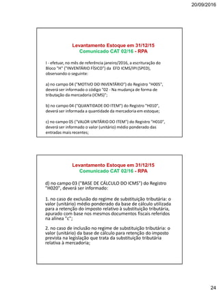 20/09/2016
24
I - efetuar, no mês de referência janeiro/2016, a escrituração do
Bloco "H" ("INVENTÁRIO FÍSICO") da EFD ICMS/IPI (SPED),
observando o seguinte:
a) no campo 04 ("MOTIVO DO INVENTÁRIO") do Registro "H005",
deverá ser informado o código "02 - Na mudança de forma de
tributação da mercadoria (ICMS)";
b) no campo 04 ("QUANTIDADE DO ITEM") do Registro "H010",
deverá ser informada a quantidade da mercadoria em estoque;
c) no campo 05 ("VALOR UNITÁRIO DO ITEM") do Registro "H010",
deverá ser informado o valor (unitário) médio ponderado das
entradas mais recentes;
Levantamento Estoque em 31/12/15
Comunicado CAT 02/16 - RPA
d) no campo 03 ("BASE DE CÁLCULO DO ICMS") do Registro
"H020", deverá ser informado:
1. no caso de exclusão do regime de substituição tributária: o
valor (unitário) médio ponderado da base de cálculo utilizada
para a retenção do imposto relativo à substituição tributária,
apurado com base nos mesmos documentos fiscais referidos
na alínea "c";
2. no caso de inclusão no regime de substituição tributária: o
valor (unitário) da base de cálculo para retenção do imposto
prevista na legislação que trata da substituição tributária
relativa à mercadoria;
Levantamento Estoque em 31/12/15
Comunicado CAT 02/16 - RPA
 
