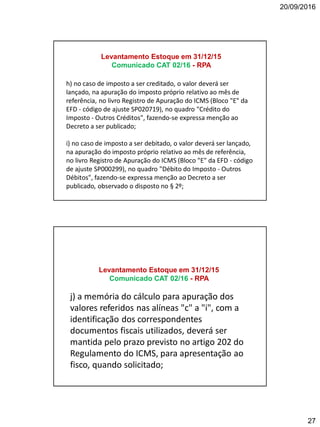 20/09/2016
27
h) no caso de imposto a ser creditado, o valor deverá ser
lançado, na apuração do imposto próprio relativo ao mês de
referência, no livro Registro de Apuração do ICMS (Bloco "E" da
EFD - código de ajuste SP020719), no quadro "Crédito do
Imposto - Outros Créditos", fazendo-se expressa menção ao
Decreto a ser publicado;
i) no caso de imposto a ser debitado, o valor deverá ser lançado,
na apuração do imposto próprio relativo ao mês de referência,
no livro Registro de Apuração do ICMS (Bloco "E" da EFD - código
de ajuste SP000299), no quadro "Débito do Imposto - Outros
Débitos", fazendo-se expressa menção ao Decreto a ser
publicado, observado o disposto no § 2º;
Levantamento Estoque em 31/12/15
Comunicado CAT 02/16 - RPA
j) a memória do cálculo para apuração dos
valores referidos nas alíneas "c" a "i", com a
identificação dos correspondentes
documentos fiscais utilizados, deverá ser
mantida pelo prazo previsto no artigo 202 do
Regulamento do ICMS, para apresentação ao
fisco, quando solicitado;
Levantamento Estoque em 31/12/15
Comunicado CAT 02/16 - RPA
 