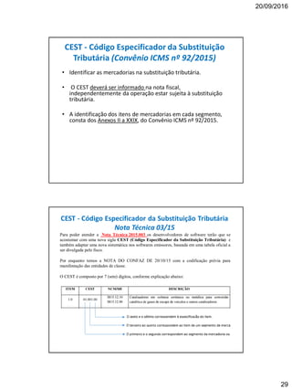20/09/2016
29
CEST - Código Especificador da Substituição
Tributária (Convênio ICMS nº 92/2015)
• Identificar as mercadorias na substituição tributária.
• O CEST deverá ser informado na nota fiscal,
independentemente da operação estar sujeita à substituição
tributária.
• A identificação dos itens de mercadorias em cada segmento,
consta dos Anexos II a XXIX, do Convênio ICMS nº 92/2015.
CEST - Código Especificador da Substituição Tributária
Nota Técnica 03/15
Para poder atender a Nota Técnica 2015.003 os desenvolvedores de software terão que se
acostumar com uma nova sigla CEST (Código Especificador da Substituição Tributária) e
também adaptar uma nova sistemática nos softwares emissores, baseada em uma tabela oficial a
ser divulgada pelo fisco.
Por enquanto temos a NOTA DO CONFAZ DE 20/10/15 com a codificação prévia para
manifestação das entidades de classe.
O CEST é composto por 7 (sete) dígitos, conforme explicação abaixo:
 