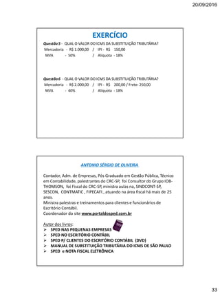 20/09/2016
33
EXERCÍCIO
Questão5 - QUAL O VALOR DO ICMS DA SUBSTITUIÇÃO TRIBUTÁRIA?
Mercadoria - R$ 1.000,00 / IPI - R$ 150,00
MVA - 50% / Alíquota - 18%
Questão6 - QUAL O VALOR DO ICMS DA SUBSTITUIÇÃO TRIBUTÁRIA?
Mercadoria - R$ 2.000,00 / IPI - R$ 200,00 / Frete: 250,00
MVA - 40% / Alíquota - 18%
ANTONIO SÉRGIO DE OLIVEIRA
Contador, Adm. de Empresas, Pós Graduado em Gestão Pública, Técnico
em Contabilidade, palestrantes do CRC-SP, foi Consultor do Grupo IOB-
THOMSON, foi Fiscal do CRC-SP, ministra aulas na, SINDCONT-SP,
SESCON, CONTMATIC , FIPECAFI., atuando na área fiscal há mais de 25
anos.
Ministra palestras e treinamentos para clientes e funcionários de
Escritório Contábil.
Coordenador do site www.portaldosped.com.br
Autor dos livros:
 SPED NAS PEQUENAS EMPRESAS
 SPED NO ESCRITÓRIO CONTÁBIL
 SPED P/ CLIENTES DO ESCRITÓRIO CONTÁBIL (DVD)
 MANUAL DE SUBSTITUIÇÃO TRIBUTÁRIA DO ICMS DE SÃO PAULO
 SPED e NOTA FISCAL ELETRÔNICA
 