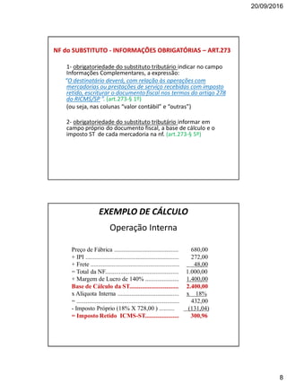 20/09/2016
8
NF do SUBSTITUTO - INFORMAÇÕES OBRIGATÓRIAS – ART.273
1- obrigatoriedade do substituto tributário indicar no campo
Informações Complementares, a expressão:
“O destinatário deverá, com relação às operações com
mercadorias ou prestações de serviço recebidas com imposto
retido, escriturar o documento fiscal nos termos do artigo 278
do RICMS/SP ”. (art.273-§ 1º)
(ou seja, nas colunas “valor contábil” e “outras”)
2- obrigatoriedade do substituto tributário informar em
campo próprio do documento fiscal, a base de cálculo e o
imposto ST de cada mercadoria na nf. (art.273-§ 5º)
EXEMPLO DE CÁLCULO
Operação Interna
Preço de Fábrica .......................................... 680,00
+ IPI ............................................................. 272,00
+ Frete .......................................................... 48,00
= Total da NF................................................ 1.000,00
+ Margem de Lucro de 140% ...................... 1.400,00
Base de Cálculo da ST................................ 2.400,00
x Alíquota Interna ........................................ x 18%
= ................................................................... 432,00
- Imposto Próprio (18% X 728,00 ) .......... (131,04)
= Imposto Retido ICMS-ST...................... 300,96
 