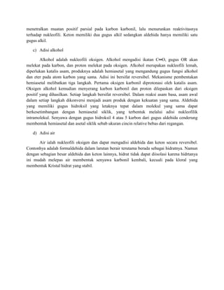 menetralkan muatan positif parsial pada karbon karbonil, lalu menurunkan reaktivitasnya
terhadap nukleofili. Keton memiliki dua gugus alkil sedangkan aldehida hanya memiliki satu
gugus alkil.

   c) Adisi alkohol

        Alkohol adalah nukleofili oksigen. Alkohol mengadisi ikatan C═O, gugus OR akan
melekat pada karbon, dan proton melekat pada oksigen. Alkohol merupakan nukleofili lemah,
diperlukan katalis asam, produknya adalah hemiasetal yang mengandung gugus fungsi alkohol
dan eter pada atom karbon yang sama. Adisi ini bersifat reversibel. Mekanisme pembentukan
hemiasetal melibatkan tiga langkah. Pertama oksigen karbonil diprotonasi oleh katalis asam.
Oksigen alkohol kemudian menyerang karbon karbonil dan proton dilepaskan dari oksigen
positif yang dihasilkan. Setiap langkah bersifat reversibel. Dalam reaksi asam basa, asam awal
dalam setiap langkah dikonversi menjadi asam produk dengan kekuatan yang sama. Aldehida
yang memiliki gugus hidroksil yang letaknya tepat dalam molekul yang sama dapat
berkesetimbangan dengan hemiasetal siklik, yang terbentuk melalui adisi nukleofilik
intramolekul. Senyawa dengan gugus hidroksil 4 atau 5 karbon dari gugus aldehida cenderung
membentuk hemiasetal dan asetal siklik sebab ukuran cincin relative bebas dari regangan.

   d) Adisi air

      Air ialah nukleofili oksigen dan dapat mengadisi aldehida dan keton secara reversibel.
Contonhya adalah formaldehida dalam larutan berair terutama berada sebagai hidratnya. Namun
dengan sebagian besar aldehida dan keton lainnya, hidrat tidak dapat diisolasi karena hidrtanya
ini mudah melepas air membentuk senyawa karbonil kembali, kecuali pada kloral yang
membentuk Kristal hidrat yang stabil.
 