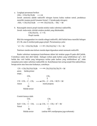 a. Lengkapi persamaan berikut:
      :NH3 + CH3CH2CH2Br
      Jawab: ammonia adalah nukleofili nitrogen karena kedua reaktan netral, produknya
      memiliki muatan positif (muatan formal +1 berada pada nitrogen)
       :NH3 + CH3CH2CH2Br               CH3CH2CH2 - NH3+ + Br-

   b. Rancanglah sintesis propil sianida melalui reaksi substitusi nukleofilik.
      Jawab: mula-mula, tulislah struktur produk yang dikehendaki.
                    CH3CH2CH2 – C ≡ N:
                    Propil sianida

       Bila kita menggunakan ion sianida sebagai nukleofili, alkil halida harus memiliki halogen
       (Cl, Br, atau I) melekat pada gugus propil. Persamaannya yaitu:
       −
           :C ≡ N: + CH3CH2CH2Br               CH3CH2CH2C ≡ N: + Br –

       Natrtium sianida atau kalium sianida dapat digunakan untuk memasok nukleofili.

       Reaksi substitusi mempunyai keterbatasan dalam hal struktur gugus R pada alkil halida.
Contohnya reaksi dari alkil halida (halogen terikat pada karbon yang terhibridisasi sp3). Aril
halida dan vinil halida yang halogennya terikat pada karbon yang terhibridisasi sp2, tidak
menjalani jenis reaksi substitusi nukleofilik ini. Keterbatasan lain sering terjadi bila nukleofilinya
berupa anion atau basa atau keduanya, contohnya:
       –
         CN + CH3CH2CH2CH2Br                   CH3CH2CH2CH2CN + Br-
       anion halida primer
       tetapi ,
                     CH3                        CH2
                      |
       -
        CN + CH3 – C – CH3               CH3 – C – CH3 + HCN + Br-
       Anion            |                 metal propena
                     Br
                Halida tersier


       Contoh lainnya ialah:
                   CH3                           CH3
                    |
       H2O + CH3 – C – CH3                CH3 – C – CH3 + H+ + Br-
       Netral         |                            |
                    Br                           OH
              Halida tersier             (sekitar 80% metilpropena juga terbentuk)
 