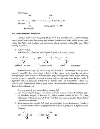 Akan tetapi ,
                   CH3                        CH3
                    |
          -
       OH + CH3 – C – CH3               CH3 – C – CH3 + H2O + Br-
       Basa kuat     |
                    Br                  metal propena ( H – OH )
              Halida tersier

Mekanisme Substitusi Nukleofilik

        Substitusi nukleofilik berlangsung dengan lebih dari satu mekanisme. Mekanisme yang
termati pada kasus tertentu bergantung pada struktur nukleofili dan alakil halida, pelarut, suhu
reaksi, dan faktor lain. Terdapat dua mekanisme utama substitusi nukleofilik, yang diberi
lambing SN2 dan SN1.

   a. Mekanisme SN2
      Mekanisme ini berlangsung satu langkah, dinyatakan dengan persamaan:
                                        |
       -
   Nu : + C – L               [Nu …. C …. L ] Nu – C +           : L-


   Nukleofil   substrat           keadaan transisi            produk      gugus pergi

        Nukleofili menyerang dari sisi belakang dari ikatan C-L. Pada tahap tertentu (keadaan
transisi), nukleofili dan gugus pergi keduanya terikat secara parsial pada karbon tempat
berlangsungnya reaksi substitusi. Sewaktu gugus pergi meninggalkan karbon dengan sepasang
electron bebasnya, nukleofili memasok sepasang elektron lain pada atom karbon. Angka 2
digunakan untuk menjelaskan mekanisme ini karena reaksi ini bimolekuler. Artinya dua
molekul, yaitu nukleofili dan substrat, yang terlibat dalam langkah kunci (hanya satu langkah)
dalam mekanisme reaksi ini.

      Beberapa petunjuk agar mengetahui mekanisme SN2:
   1. Laju reaksi bergantung pada konsentrasi nukleofili maupun substrat. Contohnya reaksi
      ion hidroksida dengan etil bromida. Jika dilipat duakan konsentrasi nukleofili (HO-),
      maka reaksi berlangsung dua kali lebih cepat. Hal yang sama terjadi jika dilipat duakan
      konsentrasi etil bromida.
   2. Setiap penggantian melalui SN2 selalu mengakibatkan inversi konfigurasi. Contohnya
      (R)-2-bromobutana direaksikan dengan natrium hidroksida, yang akan menghasilkan (S)-
      2-butanol.

               CH3                            CH3
          -
       HO +          C – Br         HO – C           + Br -
 