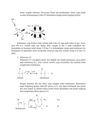 ikatan rangkap terbentuk. Pemutusan ikatan dan pembentukan ikatan yang terjadi
           sewaktu berlangsungnya reaksi E2 ditunjukkan dengan panah lengkung berikut:

Nu:-

                              ikatan pi
   H                 Nu – H


        C−C        E2         C           C


              L                               L: -

       Konformasi yang disukai untuk substrat pada reaksi E2 juga pada reaksi di atas. Atom-
atom H-C-C-L terletak pada satu bidang datar, dengan H dan L pada kedudukan anti.
Kemudahan ini beralasan sebab ikatan C-H dan C-L berkedudukan sejajar pada konformasi ini.
Kesejajaran ini diperlukan untuk membentuk ikatan pi yang baru sewaktu ikatan C-H dan C-L
putus.

        b. Mekanisme E1
           Mekanisme E1 merupakan proses dua langkah dan lankah pertamanya sama seperti
           pada mekanisme SN1, yaitu ionisasi substrat yang menentukan laju (lambat) untuk
           menghasilkan karbokation.

          H                                 H
          | |            Lambat             | |
        −C – C –   L                      −C – C+ + : L-
          | |                               | |
        Substrat                          karbokation


           Dengan demikian ada dua reaksi yang mungkin untuk karbokation. Karbokation
           dapat bergabung dengan nukleofili (proses SN1), atau dapat kehilangan satu proton
           dari atom karbon di sebeleh karbon positif missal ditunjukkan oleh panah lengkung
           dan menghasilkan alkena (proses E1).

                                  H

         H              Nu:       - C – C – Nu             SN1
         |      |
        −C – C+ –
         |      |       -H+       C=C         + H+         E1
       Karbokation
 