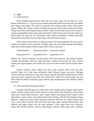 C. Adisi
   a) Gugus Karbonil

       Ikatan rangkap karbon-oksigen terdiri atas satu ikatan sigma dan satu ikatan pi. Atom
karbon terhibridisasi sp2. Tiga atom yang melekat pada karbon karbonil terletak pada satu bidang
datar dengan sudut ikatan 120°.ikatan pi terbentuk lewat tumpang tindih orbital p dari karbon
dengan orbital p dari oksigen. Selain itu terdapat dua pasang electron bebas pada atom oksigen.
Oksigen jauh lebih elektronegatif daripada karbon. Maka electron dalam ikatan C═O tertarik ke
oksigen, menghasilkan ikatan yang sangat terpolarisasi. Efek ini akan menonjol pada elektron pi.
Sebab akibat dari polarisasi ini, kebanyakan reaksi karbonil melibatkan serangan nukleofilik
pada karbon karbonil dan sering diiringi dengan adisi proton pada oksigen.

         Selain efeknya pada reaktivitas, polarisasi ikatan C═O mempengaruhi sifat fisis senyawa
karbonil. Contohnya senyawa karbonil mendidih pada suhu lebih tinggi daripada hidrokarbon,
tetapi lebih rendah daripada alkohol dengan bobot molekul yang sama.

       CH3(CH2)4CH3           CH3(CH2)3CH═O         CH3(CH2)3CH2OH

       Heksana(td 69°C)       pentanal(td 102°C)    pentanol(td 118°C)

Molekul dari senyawa karbonil memiliki ikatan C═O polar permanen dan dengan demikian
memiliki kecendrungan lebih kuat untuk berasosiasi. Bagian suatu positif dari suatu molekul
tertarik pada bagian negative dari molekul lain. Gaya tarik antar molekul disebut interaksi dipol-
dipol.

       Senyawa karbonil seperti aldehid dan keton yang memiliki ikatan C═O tapi tidak
memiliki ikatan O-H, tidak dapat membentuk ikatan hidrogen dengan sesamanya. Sehingga
senyawa karbonil memerlukan energy lebih banyak daripada hidrokarbon dengan bobot molekul
yang sama untuk mengatasi gaya tarik antar molekul jika diubah dari cairan menjadi uap, tapi
tidak sebanyak alkohol. Kepolaran gugus karbonil juga mempengaruhi sifat kelarutan aldehid
dan keton.

   b) Adisi nukleofilik pada gugus karbonil.

        Serangan nukleofili pada atom karbon dari ikatan rangkap karbon-oksigen terjadi karena
karbon memiliki muatan positif parsial. Electron pi pada ikatan C═O bergerak ke atom oksigen
yang karena elektronegativitasannya, dapat dengan mudah menampung muatan negative yang
diperolehnya. Secara umum, keton agak kurang reaktif terhadap nukleofili dibandingkan dengan
aldehida. Terdapat dua alasan utama mengenai perbedaan reaktivitas ini. Alasan pertama yaitu
sterik. Atom karbon karbonil telah sesak pada keton (dua gugus organik) dibandingkan pada
aldehida (satu gugus organic dan satu atom hidrogen). Alasan yang kedua yaitu elektronik.
Gugus alkil bersifat pendonor electron dibandingkan hidrogen. Maka gugus alkil cenderung
 