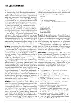 FROM MECHANISM TO METHOD 
closely with—and sometimes against—conversions. Developers 
are cautioned to keep any eye open for any such interference. 
30 
Operators provide a predefined set of names and definitions, and 
therefore expectations: Overloading operator-> suggests the smart 
pointer idiom, and overloading operator( ) suggests the function ob-ject 
idiom. Although compilers do not run through code checking it 
for stylistic content (e.g., use of meaningful variable names, sensible 
use of overloading, and conformant use of inheritance) these con-ventions 
derive from the language itself to establish a common frame 
for working with the language “when in doubt, do as the ints do.”8 
Extension through overloading forms an important part of oper-ator 
overloading–based substitutability. For instance, a class that is oth-erwise 
closed to change can apparently be extended to work within a 
framework, e.g., “extending” iostreams to understand new types. 
Some extension is less transparent, but it is important that it 
follow as much of the base form as possible. An obvious example 
is the use of placement new operators, which, in spite of taking 
additional arguments, have the same purpose and much of the 
same form as the vanilla new. Tagged overloads, such as 
new(std::nothrow), provide a means of compile-time selection that 
is a compromise between operators and named functions. 
Derivation Substitutability with respect to derivation is perhaps 
the most familiar category for programmers coming to C++ with 
a conventional OO angle. A public class interface establishes a be-havioral 
contract that the user relies on; derivation through pub-lic 
inheritance tells the compiler that the types are interchangeable, 
which only makes sense if the derived class developer promises to 
still fulfill the contract, even if it is extended in some way. Drop-ping 
LSP can lead to surprising behavior. 
In terms of coupling, derivation is also the strongest relation-ship 
one can have in a C++ system: It defines a dependency that 
is strongly physical, e.g., with respect to #include, as well as one 
that is strongly logical. The combined effect can lead to a tsunami-like 
recompilation of a whole system, rather than a gentle ripple 
effect, whenever the slightest change is made. Although C++ does 
not clearly separate the concepts of subtyping and subclassing in 
its inheritance mechanism, it is possible to effect this with inter-face 
classes,9 i.e., abstract classes containing only pure virtual func-tions. 
This offers a vehicle for substitutability independent of 
representation issues. Interestingly, this means that as a mecha-nism, 
inheritance may be used to either significantly increase or 
significantly decrease the coupling in a system. 
Mutability Mutability is concerned with the effects of change. For 
objects in C++ this means qualification: const and volatile. ...Well, 
const if we are being really honest with ourselves. From this per-spective 
every class has two public interfaces: the interface for 
const qualified objects and the interface for non-const qualified 
objects. The const interface is effectively a subset of the non-const 
interface, and therefore a non-const object may be used wherever 
a const one is expected; i.e., the qualified interface may be con-sidered 
a supertype of the unqualified one. Note that the subtyp-ing 
relationship need not be strict: Overloaded functions differing 
only in const or non-const will be selected according to the call-ing 
const-ness. In OO terms this can be considered a form of 
compile-time overriding of the const function by the non-const 
variant, typically to return something more specific: 
class string 
{ 
public: 
char operator[](size_t) const; 
char &operator[](size_t); // 'overrides' const version 
... 
}; 
... 
const string read_only = ...; 
cout << read_only[0]; 
string read_write = ...; 
cin >> read_write[0]; 
cout << read_write[0]; 
Genericity Templates offer a route to substitutability that grows 
out of the basic concept of overloading. A templated function can 
be considered to have a potentially infinite number of overloads 
all sharing a common name, purpose, and structure, but differ-ing 
in their parameter types. A similar view can be extended to 
template classes, and from there, to member templates. 
Generic programming, as typified by the part of the standard 
library derived from the STL, is based on the compile-time poly-morphism 
of C++ templates, as well as the concepts and mecha-nisms 
of the other substitutability categories. 
CONCLUSION Substitutability provides a useful way to structure 
a system's meaning. It can be recognized as reaching further than 
a commonplace recommendation for inheritance, drawing to-gether 
many C++ features in a set of practices that make sense of 
mechanism. 
Future columns will explore the different types of substi-tutability 
in greater detail, looking at language features and their 
use in idioms, and highlighting the practices that commonly (or 
uncommonly) appear in application and library code. ˘ 
References 
1. Coplien, J. Advanced C++: Programming Styles and Idioms, 
Addison–Wesley, Reading, MA, 1992. 
2. Coplien, J. Software Patterns, SIGS, New York, 1996. 
3. Coplien, J. Multi-Paradigm Design for C++, Addison–Wesley, 
Reading, MA, 1999. 
4. Henney, K. “Creating Stable Assignments,” C++ Report, 10(6): 
25–30, June 1998. 
5. Liskov, B. “Data Abstraction and Hierarchy,” OOPSLA '87 
Addendum to the Proceedings, Oct. 1987. 
6. Meyer, B. Object-Oriented Software Construction, 2nd ed., 
Prentice–Hall, Englewood Cliffs, NJ, 1997. 
7. Cardelli, L. and P. Wegner. “On Understanding Types, Data 
Abstraction, and Polymorphism,” Computing Surveys, 17(4): 
471–522, Dec. 1985. 
8. Meyers, S. More Effective C++: 35 New Ways to Improve Your 
Programs and Designs, Addison–Wesley, Reading, MA, 1996. 
9. Carroll, M. D. and M. A. Ellis. Designing and Coding Reusable 
C++, Addison–Wesley, Reading, MA, 1995. 
May 2000 

