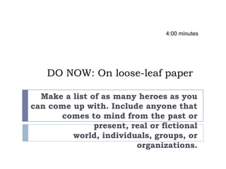 DO NOW: On loose-leaf paper
Make a list of as many heroes as you
can come up with. Include anyone that
comes to mind from the past or
present, real or fictional
world, individuals, groups, or
organizations.
4:00 minutes
 