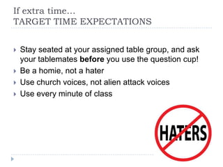 If extra time…
TARGET TIME EXPECTATIONS
 Stay seated at your assigned table group, and ask
your tablemates before you use the question cup!
 Be a homie, not a hater
 Use church voices, not alien attack voices
 Use every minute of class
 